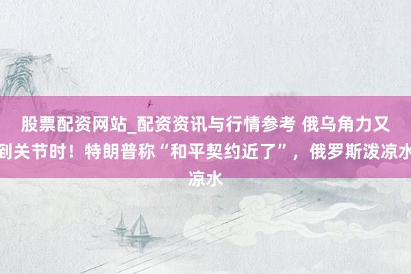 股票配资网站_配资资讯与行情参考 俄乌角力又到关节时！特朗普称“和平契约近了”，俄罗斯泼凉水