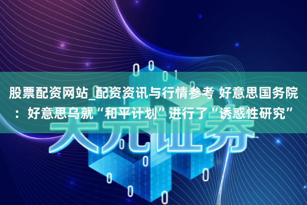 股票配资网站_配资资讯与行情参考 好意思国务院：好意思乌就“和平计划”进行了“诱惑性研究”