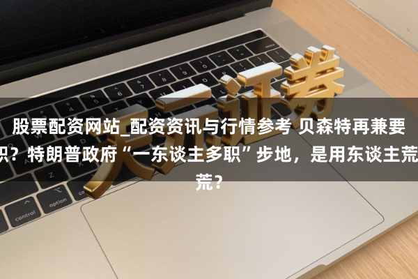 股票配资网站_配资资讯与行情参考 贝森特再兼要职？特朗普政府“一东谈主多职”步地，是用东谈主荒？