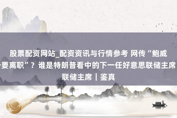 股票配资网站_配资资讯与行情参考 网传“鲍威尔周一要离职”？谁是特朗普看中的下一任好意思联储主席｜鉴真