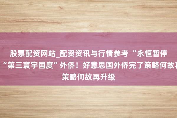 股票配资网站_配资资讯与行情参考 “永恒暂停”来自“第三寰宇国度”外侨！好意思国外侨完了策略何故再升级