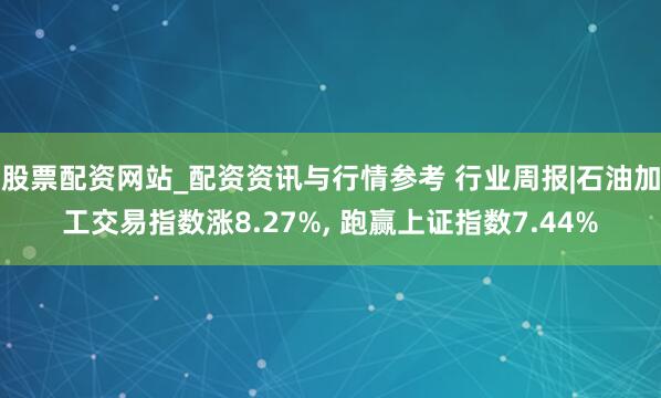 股票配资网站_配资资讯与行情参考 行业周报|石油加工交易指数涨8.27%, 跑赢上证指数7.44%