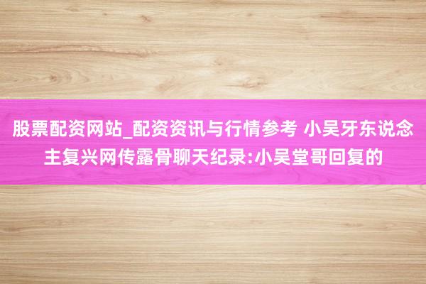 股票配资网站_配资资讯与行情参考 小吴牙东说念主复兴网传露骨聊天纪录:小吴堂哥回复的