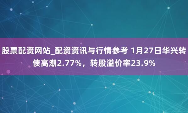 股票配资网站_配资资讯与行情参考 1月27日华兴转债高潮2.77%，转股溢价率23.9%